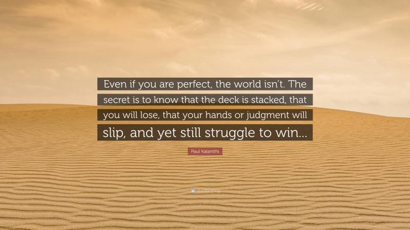 Paul Kalanithi Quote: “Even if you are perfect, the world isn’t. The secret is to know that the deck is stacked, that you will lose, that your hands or judgment will slip, and yet still struggle to win...”