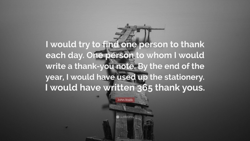 John Kralik Quote: “I would try to find one person to thank each day. One person to whom I would write a thank-you note. By the end of the year, I would have used up the stationery. I would have written 365 thank yous.”
