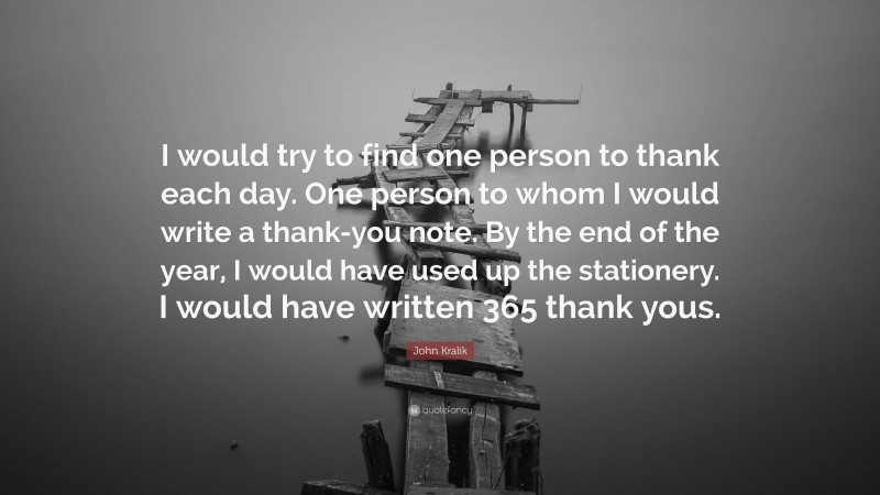 John Kralik Quote: “I would try to find one person to thank each day. One person to whom I would write a thank-you note. By the end of the year, I would have used up the stationery. I would have written 365 thank yous.”