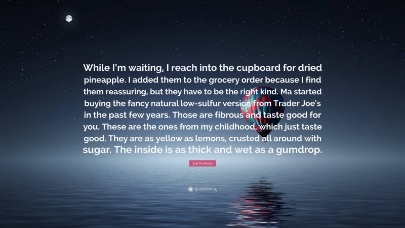 Jael McHenry Quote: “While I’m waiting, I reach into the cupboard for dried pineapple. I added them to the grocery order because I find them reassuring, but they have to be the right kind. Ma started buying the fancy natural low-sulfur version from Trader Joe’s in the past few years. Those are fibrous and taste good for you. These are the ones from my childhood, which just taste good. They are as yellow as lemons, crusted all around with sugar. The inside is as thick and wet as a gumdrop.”