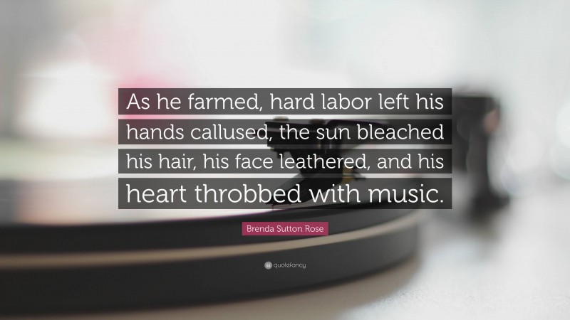 Brenda Sutton Rose Quote: “As he farmed, hard labor left his hands callused, the sun bleached his hair, his face leathered, and his heart throbbed with music.”