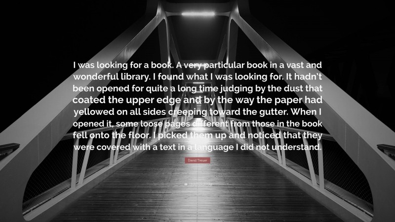 David Treuer Quote: “I was looking for a book. A very particular book in a vast and wonderful library. I found what I was looking for. It hadn’t been opened for quite a long time judging by the dust that coated the upper edge and by the way the paper had yellowed on all sides creeping toward the gutter. When I opened it, some loose pages different from those in the book fell onto the floor. I picked them up and noticed that they were covered with a text in a language I did not understand.”