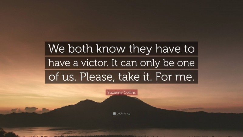 Suzanne Collins Quote: “We both know they have to have a victor. It can only be one of us. Please, take it. For me.”