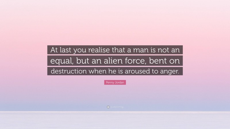 Penny Jordan Quote: “At last you realise that a man is not an equal, but an alien force, bent on destruction when he is aroused to anger.”