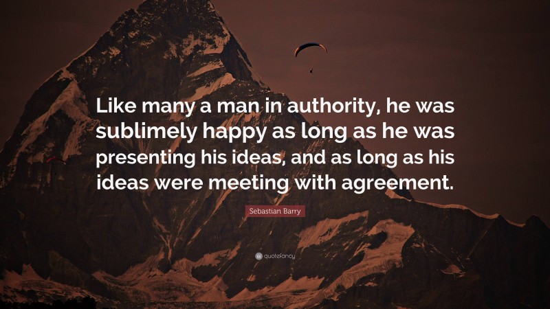 Sebastian Barry Quote: “Like many a man in authority, he was sublimely happy as long as he was presenting his ideas, and as long as his ideas were meeting with agreement.”