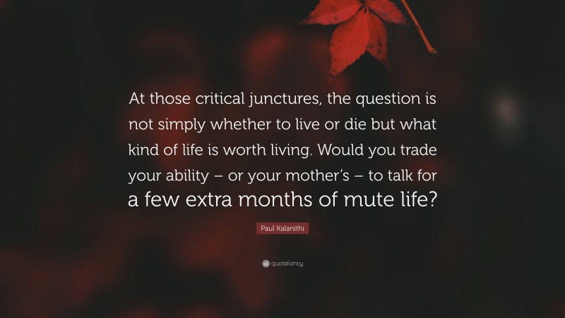 Paul Kalanithi Quote: “At those critical junctures, the question is not simply whether to live or die but what kind of life is worth living. Would you trade your ability – or your mother’s – to talk for a few extra months of mute life?”