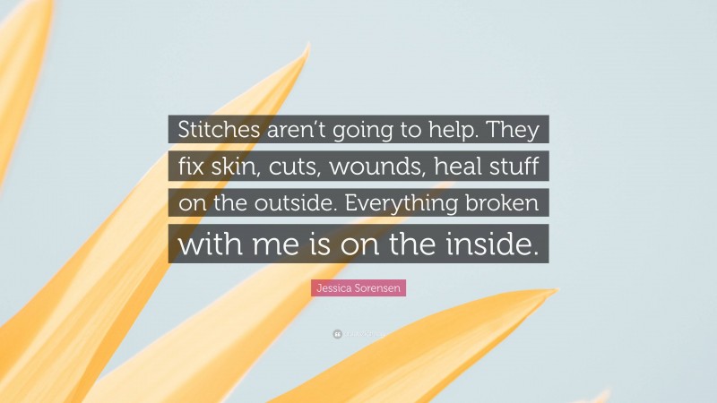 Jessica Sorensen Quote: “Stitches aren’t going to help. They fix skin, cuts, wounds, heal stuff on the outside. Everything broken with me is on the inside.”