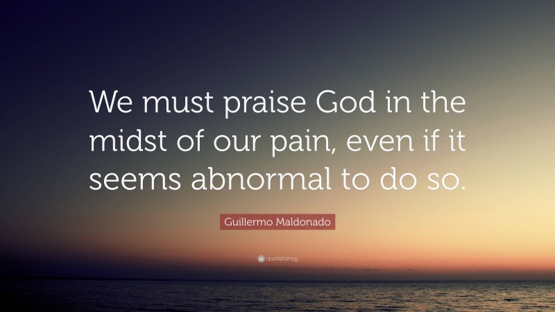 Guillermo Maldonado Quote: “We must praise God in the midst of our pain, even if it seems abnormal to do so.”