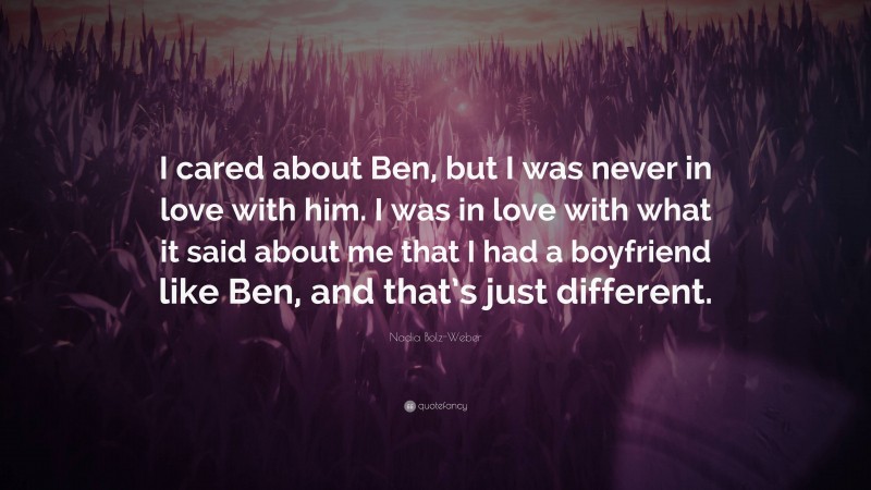 Nadia Bolz-Weber Quote: “I cared about Ben, but I was never in love with him. I was in love with what it said about me that I had a boyfriend like Ben, and that’s just different.”