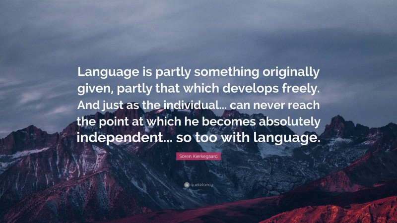 Soren Kierkegaard Quote: “Language is partly something originally given, partly that which develops freely. And just as the individual... can never reach the point at which he becomes absolutely independent... so too with language.”