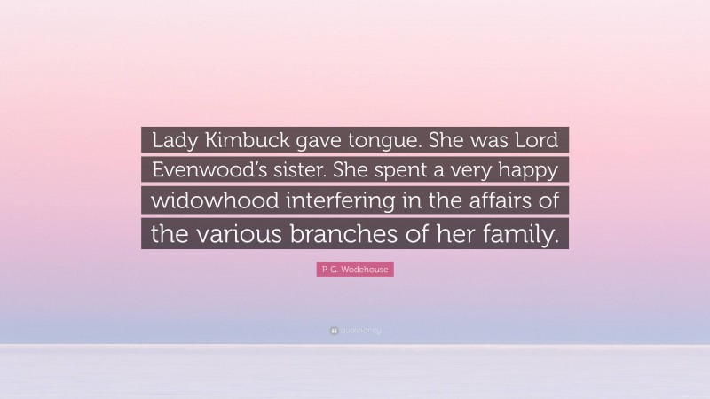P. G. Wodehouse Quote: “Lady Kimbuck gave tongue. She was Lord Evenwood’s sister. She spent a very happy widowhood interfering in the affairs of the various branches of her family.”