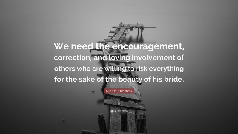 Elyse M. Fitzpatrick Quote: “We need the encouragement, correction, and loving involvement of others who are willing to risk everything for the sake of the beauty of his bride.”
