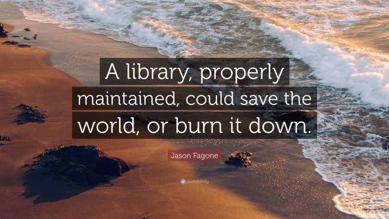 Jason Fagone Quote: “A library, properly maintained, could save the world, or burn it down.”