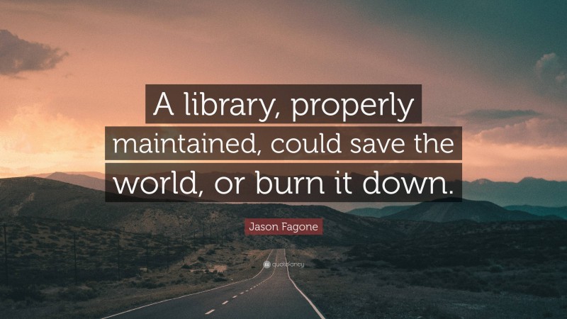 Jason Fagone Quote: “A library, properly maintained, could save the world, or burn it down.”