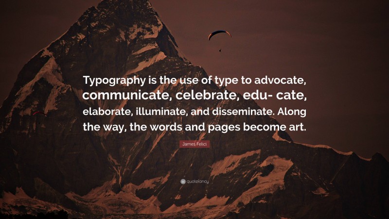 James Felici Quote: “Typography is the use of type to advocate, communicate, celebrate, edu- cate, elaborate, illuminate, and disseminate. Along the way, the words and pages become art.”