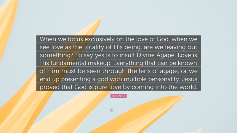 Steve McVey Quote: “When we focus exclusively on the love of God, when we see love as the totality of His being, are we leaving out something? To say yes is to insult Divine Agape. Love is His fundamental makeup. Everything that can be known of Him must be seen through the lens of agape, or we end up presenting a god with multiple personality. Jesus proved that God is pure love by coming into the world.”