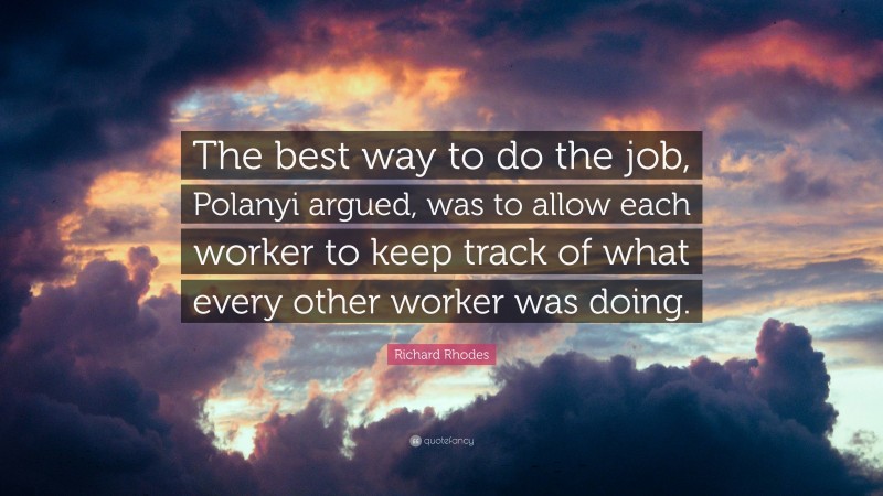 Richard Rhodes Quote: “The best way to do the job, Polanyi argued, was to allow each worker to keep track of what every other worker was doing.”