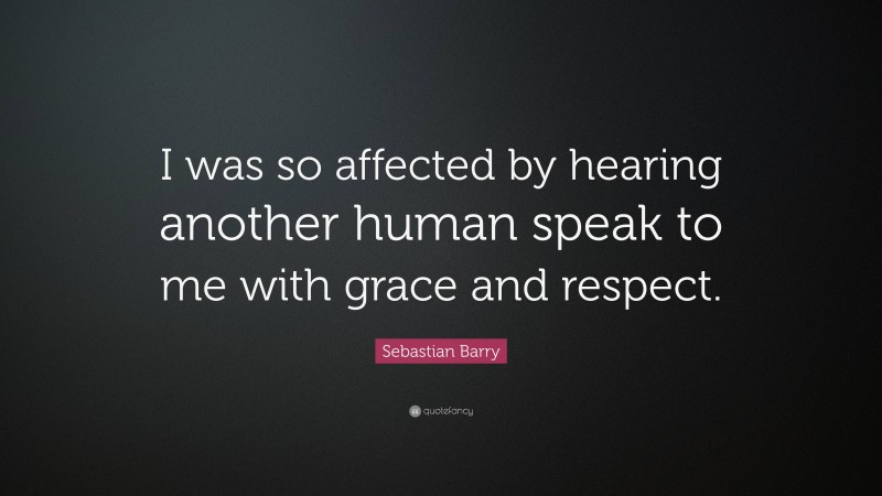 Sebastian Barry Quote: “I was so affected by hearing another human speak to me with grace and respect.”