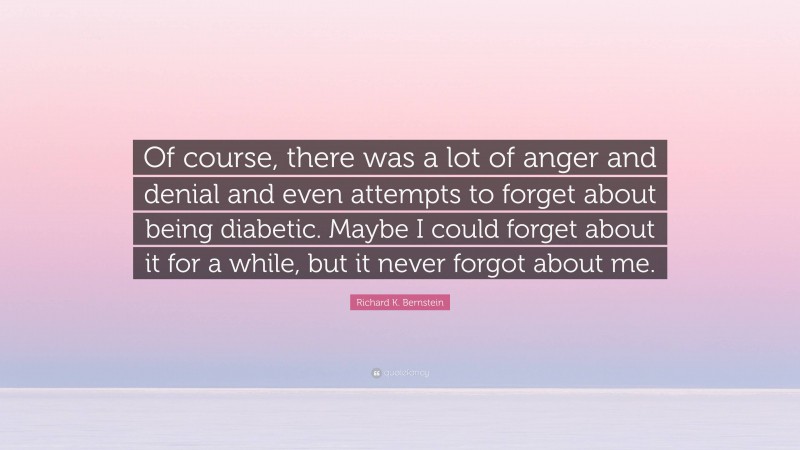 Richard K. Bernstein Quote: “Of course, there was a lot of anger and denial and even attempts to forget about being diabetic. Maybe I could forget about it for a while, but it never forgot about me.”