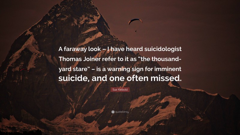 Sue Klebold Quote: “A faraway look – I have heard suicidologist Thomas Joiner refer to it as “the thousand-yard stare” – is a warning sign for imminent suicide, and one often missed.”
