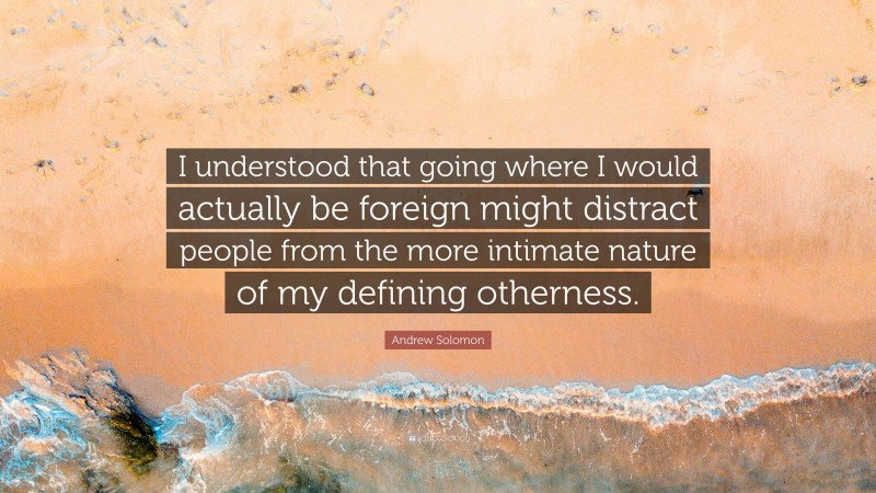 Andrew Solomon Quote: “I understood that going where I would actually be foreign might distract people from the more intimate nature of my defining otherness.”