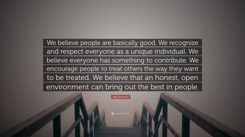 Meg Whitman Quote: “We believe people are basically good. We recognize and respect everyone as a unique individual. We believe everyone has something to contribute. We encourage people to treat others the way they want to be treated. We believe that an honest, open environment can bring out the best in people.”