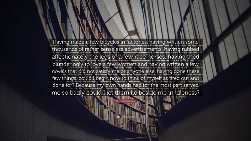 Sherwood Anderson Quote: “Having made a few bicycles in factories, having written some thousands of rather senseless advertisements, having rubbed affectionately the legs of a few race horses, having tried blunderingly to love a few women and having written a few novels that did not satisfy me or anyone else, having done these few things, could I begin now to think of myself as tired out and done for? Because my own hands had for the most part served me so badly could I let them lie beside me in idleness?”