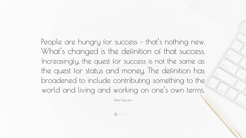 Blake Mycoskie Quote: “People are hungry for success – that’s nothing new. What’s changed is the definition of that success. Increasingly, the quest for success is not the same as the quest for status and money. The definition has broadened to include contributing something to the world and living and working on one’s own terms.”