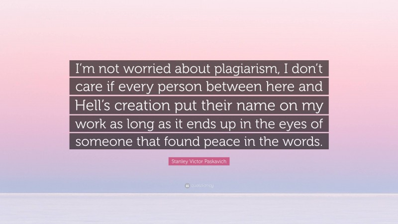 Stanley Victor Paskavich Quote: “I’m not worried about plagiarism, I don’t care if every person between here and Hell’s creation put their name on my work as long as it ends up in the eyes of someone that found peace in the words.”