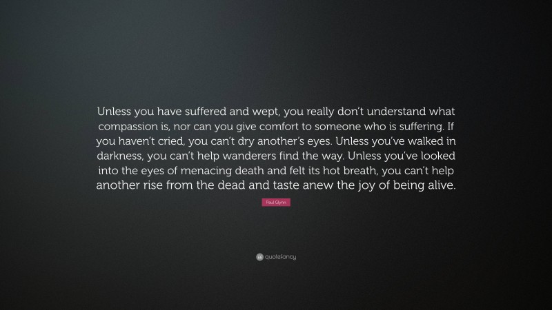 Paul Glynn Quote: “Unless you have suffered and wept, you really don’t understand what compassion is, nor can you give comfort to someone who is suffering. If you haven’t cried, you can’t dry another’s eyes. Unless you’ve walked in darkness, you can’t help wanderers find the way. Unless you’ve looked into the eyes of menacing death and felt its hot breath, you can’t help another rise from the dead and taste anew the joy of being alive.”