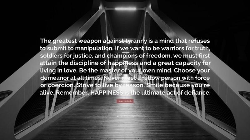 Adam Kokesh Quote: “The greatest weapon against tyranny is a mind that refuses to submit to manipulation. If we want to be warriors for truth, soldiers for justice, and champions of freedom, we must first attain the discipline of happiness and a great capacity for living in love. Be the master of your own mind. Choose your demeanor at all times. Never meet a fellow person with force or coercion. Strive to live by reason. Smile because you’re alive. Remember, HAPPINESS is the ultimate act of defiance.”