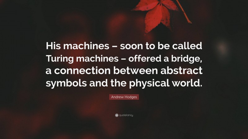 Andrew Hodges Quote: “His machines – soon to be called Turing machines – offered a bridge, a connection between abstract symbols and the physical world.”