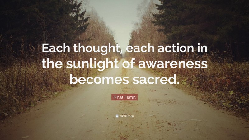 Nhat Hanh Quote: “Each thought, each action in the sunlight of awareness becomes sacred.”