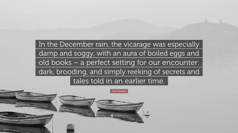 Alan Bradley Quote: “In the December rain, the vicarage was especially damp and soggy, with an aura of boiled eggs and old books – a perfect setting for our encounter: dark, brooding, and simply reeking of secrets and tales told in an earlier time.”