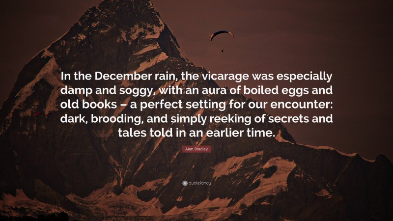 Alan Bradley Quote: “In the December rain, the vicarage was especially damp and soggy, with an aura of boiled eggs and old books – a perfect setting for our encounter: dark, brooding, and simply reeking of secrets and tales told in an earlier time.”