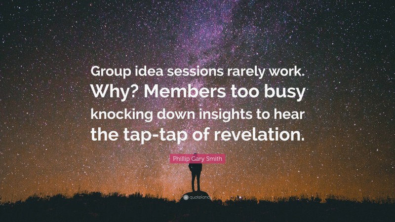 Phillip Gary Smith Quote: “Group idea sessions rarely work. Why? Members too busy knocking down insights to hear the tap-tap of revelation.”