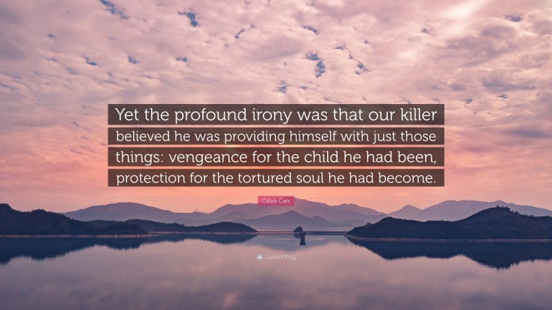 Caleb Carr Quote: “Yet the profound irony was that our killer believed he was providing himself with just those things: vengeance for the child he had been, protection for the tortured soul he had become.”