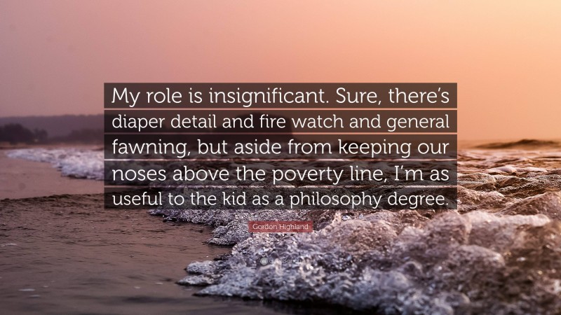 Gordon Highland Quote: “My role is insignificant. Sure, there’s diaper detail and fire watch and general fawning, but aside from keeping our noses above the poverty line, I’m as useful to the kid as a philosophy degree.”