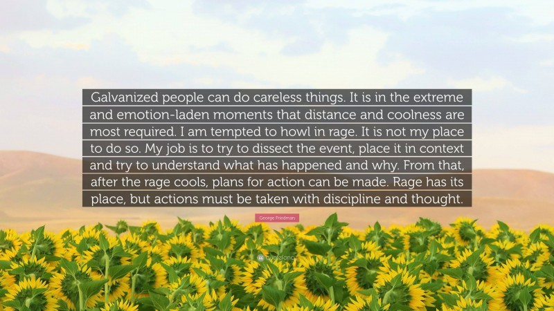 George Friedman Quote: “Galvanized people can do careless things. It is in the extreme and emotion-laden moments that distance and coolness are most required. I am tempted to howl in rage. It is not my place to do so. My job is to try to dissect the event, place it in context and try to understand what has happened and why. From that, after the rage cools, plans for action can be made. Rage has its place, but actions must be taken with discipline and thought.”