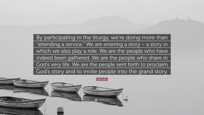 Mark Galli Quote: “By participating in the liturgy, we’re doing more than “attending a service.” We are entering a story – a story in which we also play a role. We are the people who have indeed been gathered. We are the people who share in God’s very life. We are the people sent forth to proclaim God’s story and to invite people into the grand story.”