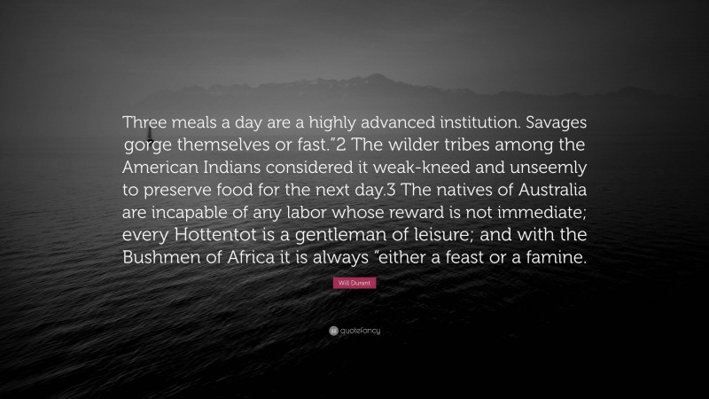 Will Durant Quote: “Three meals a day are a highly advanced institution. Savages gorge themselves or fast.”2 The wilder tribes among the American Indians considered it weak-kneed and unseemly to preserve food for the next day.3 The natives of Australia are incapable of any labor whose reward is not immediate; every Hottentot is a gentleman of leisure; and with the Bushmen of Africa it is always “either a feast or a famine.”