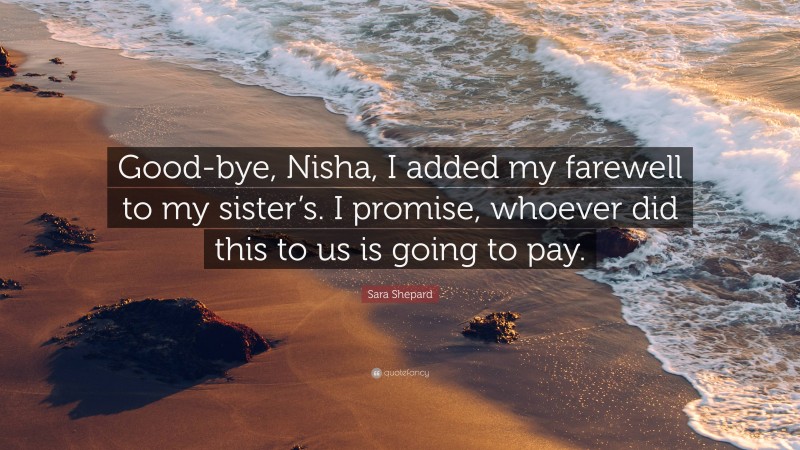 Sara Shepard Quote: “Good-bye, Nisha, I added my farewell to my sister’s. I promise, whoever did this to us is going to pay.”