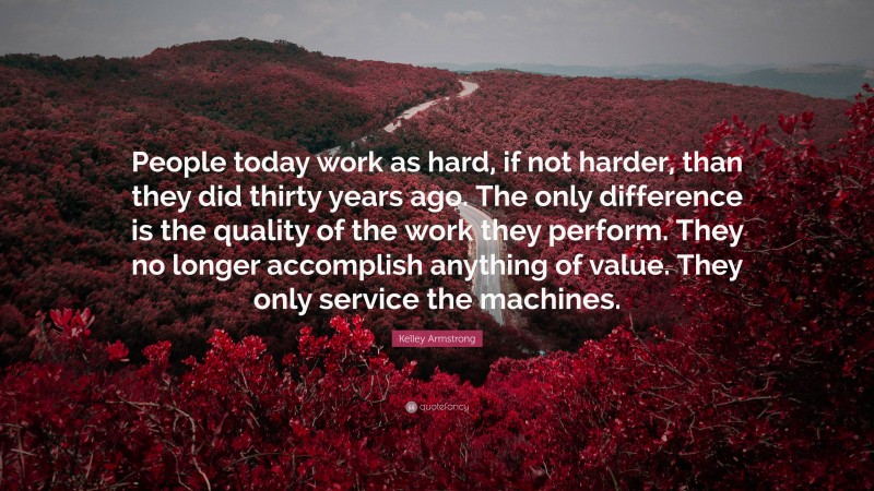 Kelley Armstrong Quote: “People today work as hard, if not harder, than they did thirty years ago. The only difference is the quality of the work they perform. They no longer accomplish anything of value. They only service the machines.”