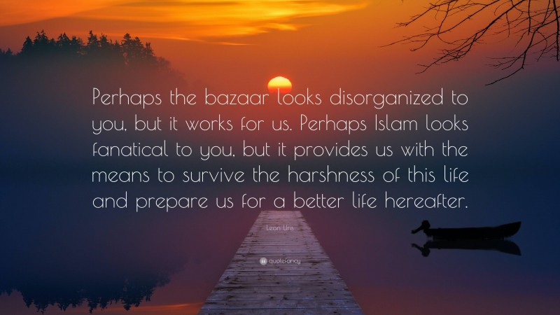 Leon Uris Quote: “Perhaps the bazaar looks disorganized to you, but it works for us. Perhaps Islam looks fanatical to you, but it provides us with the means to survive the harshness of this life and prepare us for a better life hereafter.”