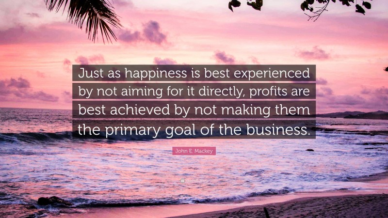 John E. Mackey Quote: “Just as happiness is best experienced by not aiming for it directly, profits are best achieved by not making them the primary goal of the business.”
