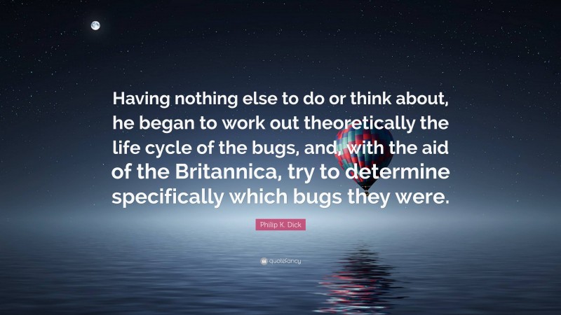 Philip K. Dick Quote: “Having nothing else to do or think about, he began to work out theoretically the life cycle of the bugs, and, with the aid of the Britannica, try to determine specifically which bugs they were.”