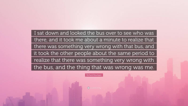 Richard Brautigan Quote: “I sat down and looked the bus over to see who was there, and it took me about a minute to realize that there was something very wrong with that bus, and it took the other people about the same period to realize that there was something very wrong with the bus, and the thing that was wrong was me.”