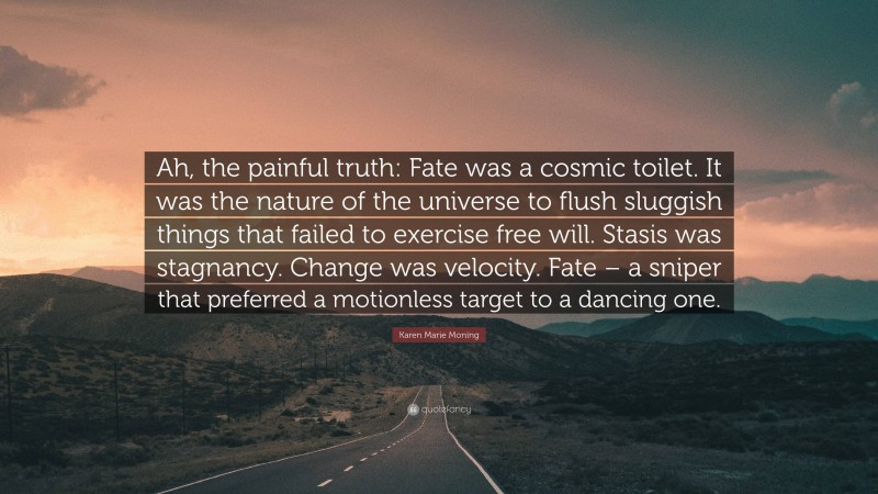 Karen Marie Moning Quote: “Ah, the painful truth: Fate was a cosmic toilet. It was the nature of the universe to flush sluggish things that failed to exercise free will. Stasis was stagnancy. Change was velocity. Fate – a sniper that preferred a motionless target to a dancing one.”