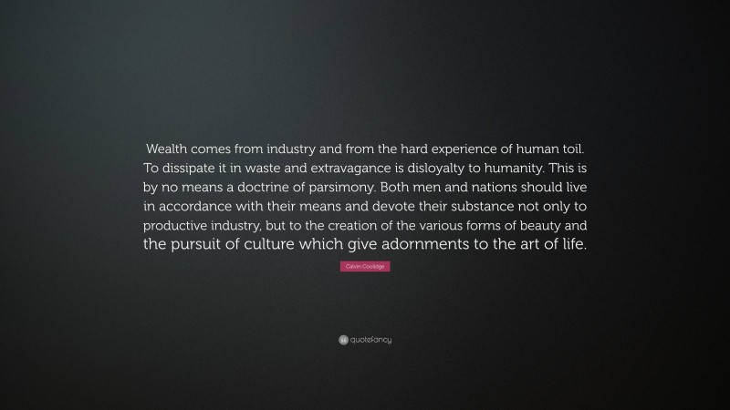 Calvin Coolidge Quote: “Wealth comes from industry and from the hard experience of human toil. To dissipate it in waste and extravagance is disloyalty to humanity. This is by no means a doctrine of parsimony. Both men and nations should live in accordance with their means and devote their substance not only to productive industry, but to the creation of the various forms of beauty and the pursuit of culture which give adornments to the art of life.”