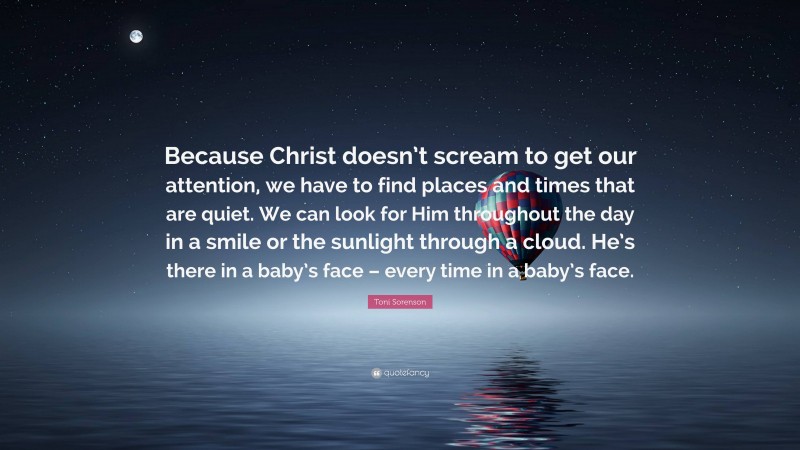 Toni Sorenson Quote: “Because Christ doesn’t scream to get our attention, we have to find places and times that are quiet. We can look for Him throughout the day in a smile or the sunlight through a cloud. He’s there in a baby’s face – every time in a baby’s face.”